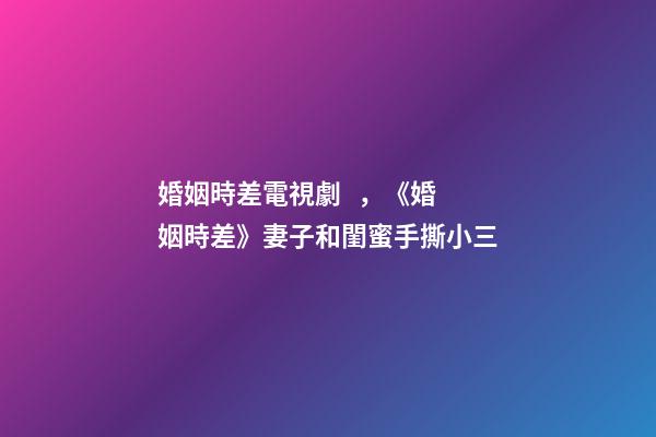婚姻時差電視劇，《婚姻時差》妻子和閨蜜手撕小三
